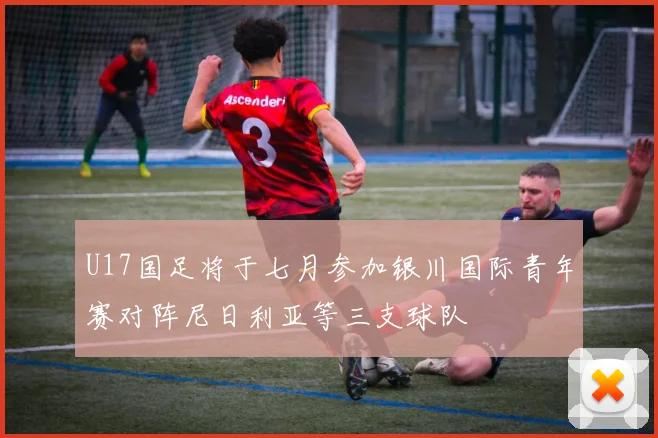 U17国足将于七月参加银川国际青年赛对阵尼日利亚等三支球队