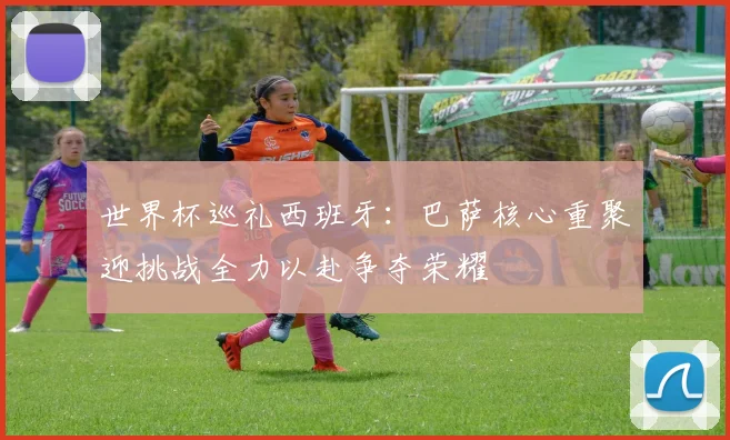 世界杯巡礼西班牙：巴萨核心重聚迎挑战全力以赴争夺荣耀