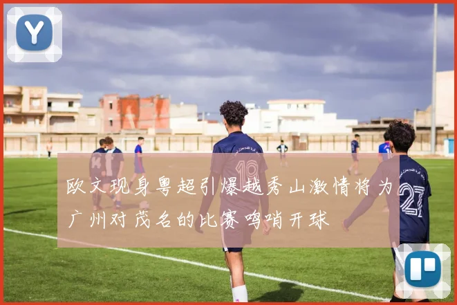 欧文现身粤超引爆越秀山激情将为广州对茂名的比赛鸣哨开球
