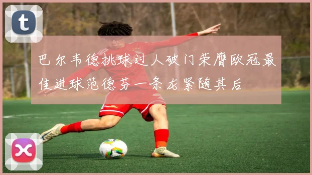 巴尔韦德挑球过人破门荣膺欧冠最佳进球范德芬一条龙紧随其后