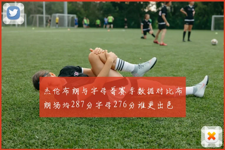 杰伦布朗与字母哥赛季数据对比布朗场均287分字母276分谁更出色