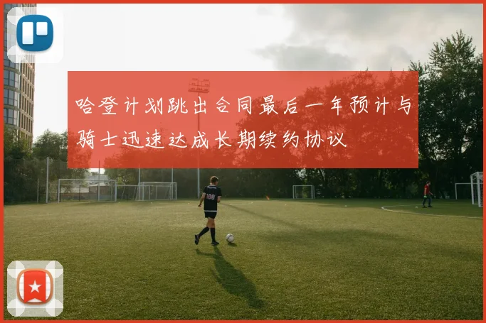 哈登计划跳出合同最后一年预计与骑士迅速达成长期续约协议