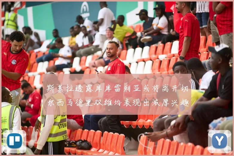 斯基拉透露库库雷利亚或将离开切尔西马德里双雄均表现出浓厚兴趣