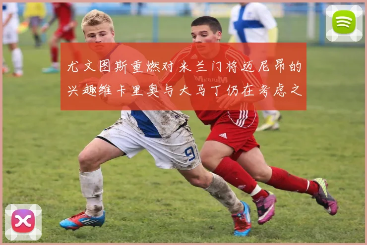 尤文图斯重燃对米兰门将迈尼昂的兴趣维卡里奥与大马丁仍在考虑之中