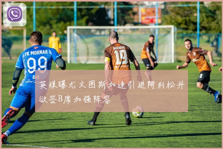 英媒曝尤文图斯加速引进阿利松并欲签B席加强阵容