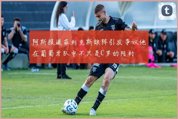 阿斯报道菲利克斯缺阵引发争议他在葡萄牙队中不只是C罗的陪衬