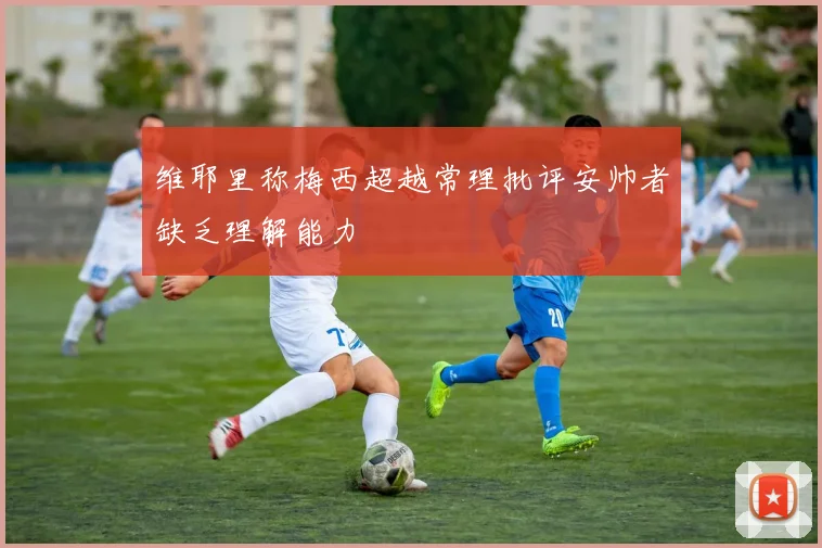 维耶里称梅西超越常理批评安帅者缺乏理解能力