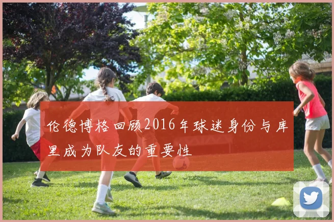 伦德博格回顾2016年球迷身份与库里成为队友的重要性